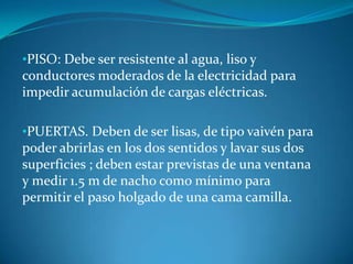 •PISO: Debe ser resistente al agua, liso y
conductores moderados de la electricidad para
impedir acumulación de cargas eléctricas.

•PUERTAS. Deben de ser lisas, de tipo vaivén para
poder abrirlas en los dos sentidos y lavar sus dos
superficies ; deben estar previstas de una ventana
y medir 1.5 m de nacho como mínimo para
permitir el paso holgado de una cama camilla.
 