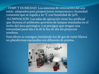 • TEMP. Y HUMEDAD:      Los sistemas de renovación del aire
están adaptados para proporcionar temperatura y humedad
constante que se regula a 20 °C con humedad de 50%
•ILUMINACION: Las salas de operación tiene luz artificial
que ilumina el ambiente; proviene de lampas instaladas en el
techo del área quirúrgica y se persigue que tengan una
intensidad parecida a la de la luz de día sin proyectar
sombras.
Esté efecto se consigue instalando luz de gas de neón blanca
en plataformas equipadas con difusores de prisma.
 