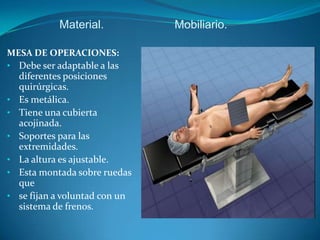 Material.           Mobiliario.

MESA DE OPERACIONES:
• Debe ser adaptable a las
  diferentes posiciones
  quirúrgicas.
• Es metálica.
• Tiene una cubierta
  acojinada.
• Soportes para las
  extremidades.
• La altura es ajustable.
• Esta montada sobre ruedas
  que
• se fijan a voluntad con un
  sistema de frenos.
 