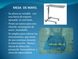 MESA DE MAYO.
• Su altura es variable con
  una barra de soporte
  apoyada en una base,
• Posee un marco para una
  charola rectangular de
  acero inoxidable.
• Se emplea para colocar los
  instrumentos que serán
  de uso continuo durante
  la intervención : Bisturí,
  tijeras de disección ,
  pinzas de hemostáticas y
  otros de especialidad.
 