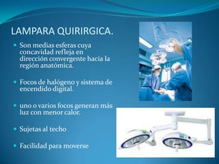 LAMPARA QUIRIRGICA.
 Son medias esferas cuya
  concavidad refleja en
  dirección convergente hacia la
  región anatómica.

 Focos de halógeno y sistema de
  encendido digital.

 uno o varios focos generan más
  luz con menor calor.

 Sujetas al techo

 Facilidad para moverse
 