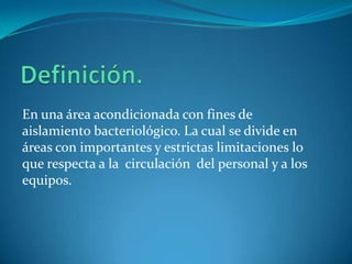 En una área acondicionada con fines de
aislamiento bacteriológico. La cual se divide en
áreas con importantes y estrictas limitaciones lo
que respecta a la circulación del personal y a los
equipos.
 