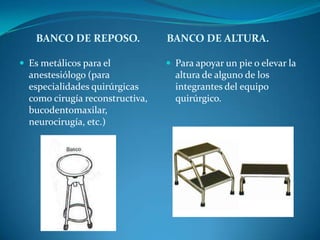 BANCO DE REPOSO.             BANCO DE ALTURA.

 Es metálicos para el            Para apoyar un pie o elevar la
  anestesiólogo (para              altura de alguno de los
  especialidades quirúrgicas       integrantes del equipo
  como cirugía reconstructiva,     quirúrgico.
  bucodentomaxilar,
  neurocirugía, etc.)
 