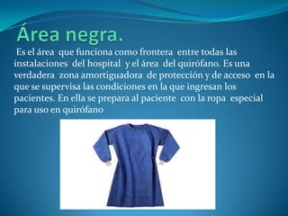 Es el área que funciona como frontera entre todas las
instalaciones del hospital y el área del quirófano. Es una
verdadera zona amortiguadora de protección y de acceso en la
que se supervisa las condiciones en la que ingresan los
pacientes. En ella se prepara al paciente con la ropa especial
para uso en quirófano
 