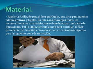 • Papelería: Utilizado para el área quirúrgica, que sirve para tramites
administrativos y legales. En esta zona convergen todos los
recursos humanos y materiales que se han de ocupar en la sala de
operaciones. Por lo tanto, tiene un acceso para controlar el flujo
procedente del hospital y otro acceso con un control mas rigoroso
para la siguiente zona de restricción.
 
