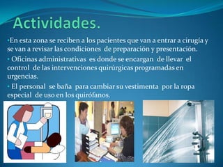 •En esta zona se reciben a los pacientes que van a entrar a cirugía y
se van a revisar las condiciones de preparación y presentación.
• Oficinas administrativas es donde se encargan de llevar el
control de las intervenciones quirúrgicas programadas en
urgencias.
• El personal se baña para cambiar su vestimenta por la ropa
especial de uso en los quirófanos.
 