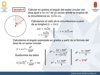 Ejemplo 4 Calcular en grados el ángulo del sector circular con
área igual a 6𝜋 𝑐𝑚2
de un circulo donde la longitud de
la circunferencia es 4 2𝜋 𝑐𝑚.
Calculamos el radio de la circunferencia a partir
de su longitud (𝐿 = 2𝜋𝑟):
2𝜋𝑟 = 4 2𝜋
𝑟 =
4 2𝜋
2𝜋
𝑟 = 2 2 𝑐𝑚
Calculamos el ángulo expresado en grados a partir de la fórmula del
área de un sector circular
𝑆 = 𝜋 𝑟2
∗
𝜃0
3600
Sustituimos los datos
𝜋 2 2
2
∗
𝜃0
3600 = 6𝜋
𝜃0
=
6𝜋 ∗ 3600
𝜋 ∗ 2 2
2
𝜃0
=
6 ∗ 3600
8
𝜃0
=
6 ∗ 3600
8
𝜽 𝟎
= 𝟐𝟕𝟎 𝟎
 