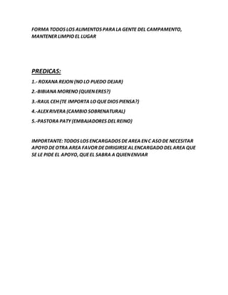 FORMA TODOS LOS ALIMENTOS PARALA GENTE DEL CAMPAMENTO,
MANTENER LIMPIO EL LUGAR
PREDICAS:
1.- ROXANA REJON (NO LO PUEDO DEJAR)
2.-BIBIANA MORENO (QUIENERES?)
3.-RAUL CEH (TE IMPORTA LO QUEDIOS PIENSA?)
4.-ALEXRIVERA (CAMBIO SOBRENATURAL)
5.-PASTORA PATY (EMBAJADORES DEL REINO)
IMPORTANTE:TODOS LOS ENCARGADOS DEAREA ENC ASO DE NECESITAR
APOYO DEOTRA AREA FAVOR DEDIRIGIRSEAL ENCARGADO DEL AREA QUE
SE LE PIDE EL APOYO, QUEEL SABRA A QUIENENVIAR
 