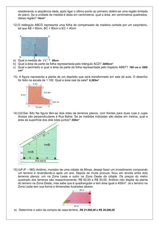 obedecendo a seqüência dada, após ligar o último ponto ao primeiro obtém-se uma região limitada
do plano. Se a unidade de medida é dada em centímetros, qual a área, em centímetros quadrados,
dessa região? 14cm²
12) O retângulo ABCD representa uma folha de compensado de madeira cortada por um carpinteiro,
tal que AB = 60cm, BC = 80cm e EC = 40cm

a) Qual a medida de FC ? 50cm
b) Qual a área da parte da folha representada pelo triângulo ACD? 2400cm²
c) Qual o perímetro e qual a área da parte da folha representada pelo trapézio ABEF? 180 cm e 1800
cm²

13) A figura representa a planta de um depósito que será transformado em sala de aula. O desenho
for feito na escala de 1:100. Qual a área real da sala? 0,285m²

14) (UCSal- BA) Na figura têm-se dois lotes de terrenos planos, com frentes para duas ruas e cujas
divisas são perpendiculares à Rua Bahia. Se as medidas indicadas são dadas em metros, qual a
área da superfície dos dois lotes juntos? 350m²

15) (UFJF – MG) Antônio, morador de uma cidade de Minas, deseja fazer um investimento comprando
um terreno e revendendo-o após um ano. Depois de muita procura, ficou em dúvida entre dois
terrenos planos: um na Zona Leste e outro na Zona Oeste da cidade. Os preços do metro
quadrado dos terrenos são respectivamente, R$ 60,00 e R$ 50,00. Antônio não dispõe da planta
do terreno na Zona Oeste, mas sabe que é quadrangular e tem área igual a 400m². Já o terreno na
Zona Leste tem sua forma e dimensões ilustradas abaixo:

a) Determine o valor da compra de casa terreno. R$ 21.000,00 e R$ 20.000,00

 