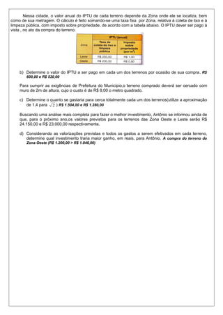Nessa cidade, o valor anual do IPTU de cada terreno depende da Zona onde ele se localiza, bem
como de sua metragem. O cálculo é feito somando-se uma taxa fixa por Zona, relativa à coleta de lixo e à
limpeza pública, com imposto sobre propriedade, de acordo com a tabela abaixo. O IPTU dever ser pago á
vista , no ato da compra do terreno.

b) Determine o valor do IPTU a ser pago em cada um dos terrenos por ocasião de sua compra . R$
600,00 e R$ 520,00

Para cumprir as exigências de Prefeitura do Município,o terreno comprado deverá ser cercado com
muro de 2m de altura, cujo o custo é de R$ 8,00 o metro quadrado.
c) Determine o quanto se gastaria para cerca totalmente cada um dos terrenos(utilize a aproximação
de 1,4 para 2 ) R$ 1.504,00 e R$ 1.280,00
Buscando uma análise mais completa para fazer o melhor investimento, Antônio se informou ainda de
que, para o próximo ano,os valores previstos para os terrenos das Zona Oeste e Leste serão R$
24.150,00 e R$ 23.000,00 respectivamente.
d) Considerando as valorizações previstas e todos os gastos a serem efetivados em cada terreno,
determine qual investimento traria maior ganho, em reais, para Antônio. A compra do terreno da
Zona Oeste (R$ 1.200,00 > R$ 1.046,00)

 