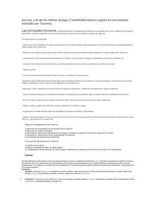 prevista, y de dar las órdenes de pago; Contabilidad entonces registra los movimientos
realizados por Tesorería.
Las principales funciones que debe desempeñar un departamento de tesorería incluyen gestión de los cobros, realización de los pagos a
proveedores, control del cumplimiento de las condiciones bancarias, pagos de nóminas, gestión y cobertura de riesgo, etc.
Se pueden resumir en las siguientes:
- Gestión de los cobros, realizando los ingreso en el/los banco/s de los distintos medios de pago utilizados por cada cliente para efectuar sus pagos (transferencia,
cheque, pagaré, letra, recibos, etc.).
- Realización de los pagos a cada proveedor según el medio de pago que previamente hayamos elegido (transferencia, cheque, pagaré, letra, recibos, etc.).
- Contabilización de todas las operaciones relacionadas con la tesorería, como los cobros, los pagos, las transferencias, la previsión de intereses, etc.
- Controlar de forma estricta el cumplimiento de las condiciones pactadas con los bancos, tema que trataremos en capítulos posteriores.
- Pagos de nóminas.
- Control de las liquidaciones de intereses de todas las cuentas y la realización de las previsiones.
- Negociación de las condiciones/comisiones para cada una de las distintas operaciones que se realizan con los bancos (pagos en moneda nacional y en divisas,
cheques, transferencias, compra/ venta de divisas, pagos/cobros de extranjero, etc.)
- Negociación, control y seguimiento de operaciones como el factoring, confirming, etc., operaciones que trataremos en capítulos posteriores.
- Toma de decisiones enfocadas a la búsqueda de financiación o de inversión de los excedentes, según el resultado obtenido al establecer la posición diaria.
- Del mismo modo, de igual forma que el tesorero calcula la po-sición diaria, tendrá que realizar previsiones a medio y largo plazo.
- Elaborar, controlar y vigilar el cash flow de la compañía, velando por su incremento y mejora.
- Compra/venta de moneda extranjera según las necesidades que requiera la empresa en cada momento.
- Gestión y cobertura del riesgo en divisas en función de las pre-visiones de cobros y pagos mediante los distintos instrumentos existentes al efecto: forward, swap,
FRAs, etc., que trataremos en el capítulo final
Objetivos del Departamento de Tesorería
1) Minimizar las necesidades de financiación de la empresa
2) Minimizar los costes financieros
3) Minimizar el coste de las transacciones, los riesgos monetarios y aquellos inherentes al riesgo de las ventas
4) Elaboración y seguimiento de los presupuestos de tesorería
5) Automatizar las operaciones de tesorería
Funciones del Departamento de Tesorería
1) Gestión de los cobros
2) Pagos a proveedores según el medio elegido
3) Contabilización de operaciones de cobros, pagos, transferencias, intereses (Posible función del Dpto. de Contabilidad)
FINANZAS
De vital importancia es esta función, ya que toda empresa trabaja con base en constantes movimientos de dinero. Esta área se encarga de la obtención de fondos y
del suministro del capital que se utiliza en el funcionamiento de la empresa, procurando disponer con los medios económicos necesarios para cada uno de los
departamentos, con el objeto de que puedan funcionar debidamente. El área de finanzas tiene implícito el objetivo del máximo aprovechamiento y administración de
los recursos financieros.
Funciones:
1. Tesorería: El tesorero es la persona encargada de controlar el efectivo, tomar de decisiones y formular los planes para aplicaciones de capital, obtención de
recursos, dirección de actividades de créditos y cobranza, manejo de la cartera de inversiones.
2. Contraloría: El contralor es el que realiza por lo común las actividades contables relativas a impuestos, presupuestos, auditoria interna, procesamiento de datos
y estadísticas, contabilidad financiera y de costos, etc.
 