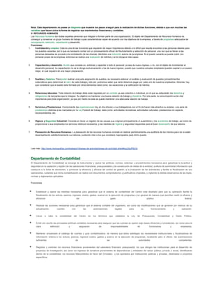 Nota: Este departamento no posee un diagrama que muestre los pasos a seguir para la realización de dichas funciones, debido a que son muchas las
variables que hacen única la forma de registrar sus movimientos financieros y contables.
V. RECURSOS HUMANOS
Los Recursos Humanos son todas aquellas personas que integran o forman parte de una organización. El objeto del Departamento de Recursos Humanos es
conseguir y conservar un grupo humano de trabajo cuyas características vayan de acuerdo con los objetivos de la empresa, a través de programas adecuados de
reclutamiento, selección, capacitación y desarrollo.
Funciones:
1. Contratación y empleo: Esta es una de las funciones que requieren de mayor importancia debido a lo difícil que resulta encontrar a las personas ideales para
los puestos vacantes, por lo que es necesario contar con un procesamiento eficaz de Reclutamiento y selección de personal, una vez que se tienen a las
personas deseadas se procede a la contratación de las mismas, dándoles una inducción acerca de la empresa. Si el puesto vacante se puede cubrir con
personal propio de la empresa, entonces se realiza una evaluación de méritos y se le otorga al más capaz.
2. Capacitación y desarrollo: Acción que consiste en, entrenar y capacitar a todo el personal, ya sea de nuevo ingreso, o no, con el objeto de incrementar el
desarrollo personal. La capacitación no se le otorga exclusivamente a los de nuevo ingreso, puesto que nuestros actuales empleados pueden aspirar a un puesto
mejor, el cual requiere de una mayor preparación.
3. Sueldos y Salarios: Para poder realizar una justa asignación de sueldos, es necesario elaborar un análisis y evaluación de puestos (procedimientos
sistemáticos para determinar el valor de cada trabajo), sólo así, podremos saber que tanto debemos pagar por cada uno de nuestros empleados. Además, hay
que considerar que el sueldo esta formado por otros elementos tales como: las vacaciones y la calificación de méritos.
4. Relaciones laborales: Toda relación de trabajo debe estar regulada por un contrato ya sea colectivo o individual, en el que se estipularán los derechos y
obligaciones de las partes que lo integran. Su objetivo es mantener una buena relación de trabajo y disciplina. Por otra parte, la comunicación es de vital
importancia para toda organización, ya que por medio de esta se puede mantener una adecuada relación de trabajo.
5. Servicios y Prestaciones: Comúnmente las organizaciones hoy en día ofrecen a sus trabajadores con el fin de hacer más atractivo su empleo, una serie de
prestaciones distintas a las marcadas por la Ley Federal del trabajo, tales como: actividades recreativas, actividades culturales, prestaciones en especie,
reconocimientos, etc.
6. Higiene y Seguridad Industrial: Consiste en llevar un registro de las causas que originan principalmente el ausentismo y los accidentes de trabajo, así como de
proporcionar a sus empleados los servicios médicos necesarios, y las medidas de higiene y seguridad requeridas para el buen desempeño de sus labores.
7. Planeación de Recursos Humanos: La planeación de los recursos humanos consiste en realizar periódicamente una auditoria de los mismos para ver si están
desempeñando satisfactoriamente sus labores, pudiendo rotar a los que considere inapropiados para dicho puesto.
Leer más: http://www.monografias.com/trabajos19/areas-de-actividad/areas-de-actividad.shtml#ixzz2eJP6zVjr
Departamento de Contabilidad
El Departamento de Contabilidad se encarga de instrumentar y operar las políticas, normas, sistemas y procedimientos necesarios para garantizar la exactitud y
seguridad en la captación y registro de las operaciones financieras, presupuestales y de consecución de metas de la entidad, a efecto de suministrar información que
coadyuve a la toma de decisiones, a promover la eficiencia y eficacia del control de gestión, a la evaluación de las actividades y facilite la fiscalización de sus
operaciones, cuidando que dicha contabilización se realice con documentos comprobatorios y justificativos originales, y vigilando la debida observancia de las leyes,
normas y reglamentos aplicables.
Funciones
 Establecer y operar las medidas necesarias para garantizar que el sistema de contabilidad del Centro este diseñado para que su operación facilite la
fiscalización de los activos, pasivos, ingresos, costos, gastos, avance en la ejecución de programas y en general de manera que permitan medir la eficacia y
eficiencia del gasto público federal.
 Realizar las acciones necesarias para garantizar que el sistema contable del organismo, así como las modificaciones que se generen por motivos de su
actualización, cuenten con las autorizaciones legales para su funcionamiento y operación.
 Llevar a cabo la contabilidad del Centro en los términos que establece la Ley de Presupuesto, Contabilidad y Gasto Público.
 Emitir por escrito las principales políticas contables necesarias para asegurar que las cuentas se operen bajo bases eficientes y consistentes, así como para la
clara definición y asignación de responsabilidades de funcionarios y empleados.
 Mantener actualizado el catálogo de cuentas y guía contabilizadora, de manera que éstos satisfagan las necesidades institucionales y fiscalizadoras de
información relativa a los activos, pasivos, ingresos costos, gastos y avance en la ejecución de programas, recabando para el efecto, las autorizaciones
suficientes de las autoridades competentes.
 Registrar y controlar los recursos financieros provenientes del calendario financiero presupuestal, los que otorgan las instituciones para el desarrollo de
proyectos de investigación, así como los ingresos de donativos provenientes de dependencias y entidades del sector público, privado o social, identificando
dentro de la contabilidad, los recursos fideicomitidos en favor del Cinvestav, .y los aportados por instituciones públicas y privadas, destinados a proyectos
específicos.
 