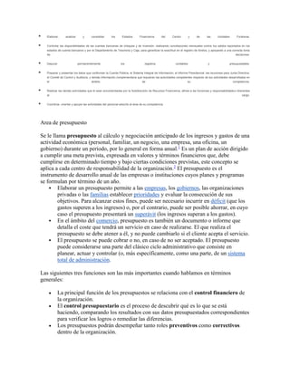  Elaborar, analizar y consolidar los Estados Financieros del Centro y de las Unidades Foráneas.
 Controlar las disponibilidades de las cuentas bancarias de cheques y de inversión, realizando conciliaciones mensuales contra los saldos reportados en los
estados de cuenta bancarios y por el Departamento de Tesorería y Caja, para garantizar la exactitud en el registro de fondos, y apoyando a una correcta toma
de decisiones.
 Depurar permanentemente los registros contables y presupuestales.
 Preparar y presentar los datos que conforman la Cuenta Pública, el Sistema Integral de Información, el Informe Presidencial, las reuniones para Junta Directiva,
el Comité de Control y Auditoría, y demás información complementaria que requieran las autoridades competentes respecto de las actividades desarrolladas en
el ámbito de su competencia.
 Realizar las demás actividades que le sean encomendadas por la Subdirección de Recursos Financieros, afines a las funciones y responsabilidades inherentes
al cargo.
 Coordinar, orientar y apoyar las actividades del personal adscrito al área de su competencia
Area de presupuesto
Se le llama presupuesto al cálculo y negociación anticipado de los ingresos y gastos de una
actividad económica (personal, familiar, un negocio, una empresa, una oficina, un
gobierno) durante un período, por lo general en forma anual.1
Es un plan de acción dirigido
a cumplir una meta prevista, expresada en valores y términos financieros que, debe
cumplirse en determinado tiempo y bajo ciertas condiciones previstas, este concepto se
aplica a cada centro de responsabilidad de la organización.2
El presupuesto es el
instrumento de desarrollo anual de las empresas o instituciones cuyos planes y programas
se formulan por término de un año.
 Elaborar un presupuesto permite a las empresas, los gobiernos, las organizaciones
privadas o las familias establecer prioridades y evaluar la consecución de sus
objetivos. Para alcanzar estos fines, puede ser necesario incurrir en déficit (que los
gastos superen a los ingresos) o, por el contrario, puede ser posible ahorrar, en cuyo
caso el presupuesto presentará un superávit (los ingresos superan a los gastos).
 En el ámbito del comercio, presupuesto es también un documento o informe que
detalla el coste que tendrá un servicio en caso de realizarse. El que realiza el
presupuesto se debe atener a él, y no puede cambiarlo si el cliente acepta el servicio.
 El presupuesto se puede cobrar o no, en caso de no ser aceptado. El presupuesto
puede considerarse una parte del clásico ciclo administrativo que consiste en
planear, actuar y controlar (o, más específicamente, como una parte, de un sistema
total de administración.
Las siguientes tres funciones son las más importantes cuando hablamos en términos
generales:
 La principal función de los presupuestos se relaciona con el control financiero de
la organización.
 El control presupuestario es el proceso de descubrir qué es lo que se está
haciendo, comparando los resultados con sus datos presupuestados correspondientes
para verificar los logros o remediar las diferencias.
 Los presupuestos podrán desempeñar tanto roles preventivos como correctivos
dentro de la organización.
 