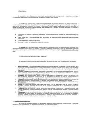 1. Planificación.
Se puede definir como el proceso que determina los grandes objetivos de una organización y las políticas y estrategias
que gobernarán la adquisición, uso y disposición de recursos para conseguir tales objetivos.
La planificación aparece como el instrumento fundamental de la dirección empresarial, al abordar y responder a
cuestiones tales como: la filosofía; el propósito; la línea de actuación y los objetivos a conseguir; las políticas de investigación y
desarrollo, de tecnología o de producción; los productos a elaborar o los modos en que se estará presente; la forma de competir; los
canales de distribución; los recursos y cuantas cuestiones sean relevantes para la empresa. Algunas de las razones que justifican el
porqué de la planificación son las siguientes:
 Proporciona una dirección y sentido de desempeño, al coordinar las distintas unidades de la empresa hacia un fin
concreto.
 Puede ayudar mejor a lograr aumentar el éxito: teóricamente, las amenazas pueden neutralizarse y las oportunidades
potenciarse.
 Facilita la adaptación al entorno y al cambio.
 Contribuye a mejorar los resultados de otras tareas directivas.
La tipología de la planificación puede establecerse con arreglo a dos criterios: por una parte, puede distinguirse entre
planificación general y funcional, según que se refiera al conjunto de la actividad empresarial o a cada una de sus áreas de actividad
específicas; y, por otra parte, puede establecerse una distinción temporal en los planes, según se planifique a corto, medio o largo
plazo.
1.1. Elementos de la Planificación (tipos de planes).
En el proceso de planificación intervienen una serie de elementos y variables, cuya conceptualización es necesaria.
1. Misión o propósito: El propósito explica la finalidad socioeconómica básica de una actividad. Formular la misión de la
organización es identificar la función que cumple en la sociedad y su carácter y filosofía básicos, lo que posee la virtud de
poder articular los objetivos y valores que contribuyen a su logro, así como mantener la integridad y unificación de la
organización.
2. Objetivos o metas: son fines concretos, generalmente cuantificables y con un horizonte temporal determinado, hacia los
cuales se dirige la actividad de una organización. Los objetivos, a su vez, se desglosan en subobjetivos o metas para
cada unidad, departamento o nivel organizativo de la empresa.
3. Estrategias: es un proyecto unitario, general e integrado, que conecta a la empresa con el entorno y con el futuro, y que
tiene por finalidad el garantizar la consecución de los propósitos de la empresa. Por tanto, la estrategia denota un
programa general de acción y un despliegue implícito de empeños y recursos para alcanzar metas amplias.
4. Políticas: son guías generales para tomar decisiones. Son líneas que orientan el pensamiento y la acción. Persiguen que
exista cierta consistencia en las decisiones que se toman en los diversos ámbitos de actividad de la empresa.
5. Procedimientos: es una secuencia cronológica de acciones. Son guías de acción que detallan la forma exacta en que
una actividad ha de desarrollarse.
6. Reglas: son instrucciones taxativas que ordenan que se siga o no un determinado curso de acción o una acción
específica. Las reglas normalizan la actuación de los individuos, constituyendo así un mecanismo de coordinación
indispensable para la organización.
7. Programas: es un plan específico, en el que se concretan metas, políticas, procedimientos y reglas, así como todo aquel
conjunto de elementos que son necesarios para seguir un curso de acción determinado, tendente a lograr los objetivos
específicos.
8. Presupuestos: es la expresión, en términos numéricos, generalmente monetarios, de un plan o de un programa.
Representan el máximo grado de concreción que pueden alcanzar los planes, ya que cuantifican los resultados
esperados. También aportan rigor a la planificación, al permitir un mejor conocimiento de los recursos disponibles y
facilitar el establecimiento de prioridades entre los cursos de acción posibles.
1.2. Etapas del proceso planificador.
El proceso de planificación requiere una secuencia de realización determinada. Es un proceso continuo y ningún plan
es definitivo. Con ligeros matices, son de general aceptación las siguientes fases o etapas:
 