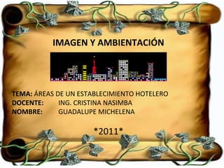IMAGEN Y AMBIENTACIÓN TEMA:  ÁREAS DE UN ESTABLECIMIENTO HOTELERO DOCENTE:   ING. CRISTINA NASIMBA NOMBRE:  GUADALUPE MICHELENA *2011* 