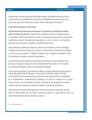 Página 11  Organización del Centro Escolar 
Se podría decir entonces que desde la dimensión corporal, se posibilita la construcción mis­ 
ma de la persona, la constitución de una identidad, la posibilidad de preservar la vida, el ca­ 
mino de expresión de la conciencia y la oportunidad de relacionarse con el mundo. 
Dimensión del lenguaje o comunicativa 
Se parte del principio de que la comunicación y la expresión son aspectos fundamen­ 
tales en el desarrollo del niño. El desarrollo de vocabulario y del uso de lenguaje funcional 
en la población infantil es determinado, en parte, por el grado en que los padres y otras personas 
significativas  entablan  conversaciones  sostenidas  con  ellos,  les  hacen  y  les  responden 
preguntas y ponen atención y responden a comentarios de los niños. 
Para el Ministerio de Educación Nacional, la dimensión comunicativa en el niño está dirigida 
a expresar conocimientos e ideas sobre las cosas, acontecimientos y fenómenos de la realidad; 
a  construir  mundos  posibles;  a  establecer  relaciones  para  satisfacer  necesidades,  formar 
vínculos afectivos, expresar emociones y sentimientos. 
Los mecanismos innatos podrían ser suficientes para permitir a los niños desarrollar una es­ 
tructura de  lenguaje completa, pero como lo establecen Neimark y Santa, en 1975, ésta no 
es suficiente para asegurar un buen funcionamiento del lenguaje. 
Para el niño de preescolar, el uso cotidiano del idioma, su lengua materna en primera instancia, 
y de las diferentes formas de expresión y comunicación, le permiten centrar su atención 
en el contenido de lo que desea expresar a partir del conocimiento que tiene o va elaborando 
de  un  acontecimiento,  constituyéndose  el  lenguaje  en  la  forma  de  expresión  de  su  pensa­ 
miento. Por tanto, las oportunidades que facilitan y estimulan el uso apropiado de un sistema 
simbólico de forma comprensiva y expresiva, potencian el proceso de pensamiento. 
Toda forma de comunicación que establece el niño se levanta sobre las anteriores, las trans­ 
forma  en  cierta  medida,  pero  de  ninguna  manera  las  suprime,  a  mayor  edad  del  niño,  con 
mayor flexibilidad utiliza todos los medios a su alcance. 
Op.  cit.  www.mieducacion.gov.co
 