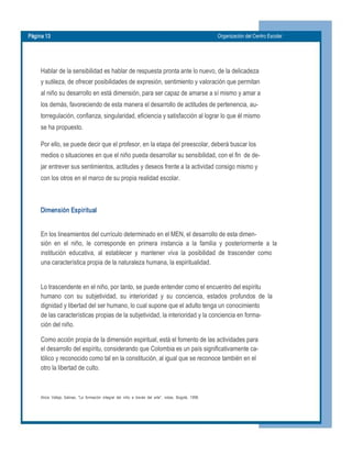 Página 13  Organización del Centro Escolar 
Hablar de la sensibilidad es hablar de respuesta pronta ante lo nuevo, de la delicadeza 
y sutileza, de ofrecer posibilidades de expresión, sentimiento y valoración que permitan 
al niño su desarrollo en está dimensión, para ser capaz de amarse a sí mismo y amar a 
los demás, favoreciendo de esta manera el desarrollo de actitudes de pertenencia, au­ 
torregulación, confianza, singularidad, eficiencia y satisfacción al lograr lo que él mismo 
se ha propuesto. 
Por ello, se puede decir que el profesor, en la etapa del preescolar, deberá buscar los 
medios o situaciones en que el niño pueda desarrollar su sensibilidad, con el fin  de de­ 
jar entrever sus sentimientos, actitudes y deseos frente a la actividad consigo mismo y 
con los otros en el marco de su propia realidad escolar. 
Dimensión Espiritual 
En los lineamientos del currículo determinado en el MEN, el desarrollo de esta dimen­ 
sión  en  el  niño,  le  corresponde  en  primera  instancia  a  la  familia  y  posteriormente  a  la 
institución  educativa,  al  establecer  y  mantener  viva  la  posibilidad  de  trascender  como 
una característica propia de la naturaleza humana, la espiritualidad. 
Lo trascendente en el niño, por tanto, se puede entender como el encuentro del espíritu 
humano  con  su  subjetividad,  su  interioridad  y  su  conciencia,  estados  profundos  de  la 
dignidad y libertad del ser humano, lo cual supone que el adulto tenga un conocimiento 
de las características propias de la subjetividad, la interioridad y la conciencia en forma­ 
ción del niño. 
Como acción propia de la dimensión espiritual, está el fomento de las actividades para 
el desarrollo del espíritu, considerando que Colombia es un país significativamente ca­ 
tólico y reconocido como tal en la constitución, al igual que se reconoce también en el 
otro la libertad de culto. 
Alicia  Vallejo  Salinas,  "La  formación  integral  del  niño  a  través  del  arte",  notas,  Bogotá,  1998.
 