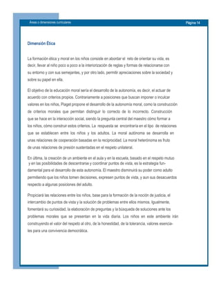 Áreas o dimensiones curriculares  Página 14 
Dimensión Ética 
La formación ética y moral en los niños consiste en abordar el  reto de orientar su vida, es 
decir, llevar al niño poco a poco a la interiorización de reglas y formas de relacionarse con 
su entorno y con sus semejantes, y por otro lado, permitir apreciaciones sobre la sociedad y 
sobre su papel en ella. 
El objetivo de la educación moral sería el desarrollo de la autonomía, es decir, el actuar de 
acuerdo con criterios propios. Contrariamente a posiciones que buscan imponer o inculcar 
valores en los niños, Piaget propone el desarrollo de la autonomía moral, como la construcción 
de  criterios  morales  que  permitan  distinguir  lo  correcto  de  lo  incorrecto.  Construcción 
que se hace en la interacción social, siendo la pregunta central del maestro cómo formar a 
los niños, cómo construir estos criterios. La  respuesta se  encontraría en el tipo  de relaciones 
que  se  establecen  entre  los  niños  y  los  adultos.  La  moral  autónoma  se  desarrolla  en 
unas relaciones de cooperación basadas en la reciprocidad. La moral heterónoma es fruto 
de unas relaciones de presión sustentadas en el respeto unilateral. 
En última, la creación de un ambiente en el aula y en la escuela, basado en el respeto mutuo 
y en las posibilidades de descentrarse y coordinar puntos de vista, es la estrategia fun­ 
damental para el desarrollo de esta autonomía. El maestro disminuirá su poder como adulto 
permitiendo que los niños tomen decisiones, expresen puntos de vista, y aun sus desacuerdos 
respecto a algunas posiciones del adulto. 
Propiciará las relaciones entre los niños, base para la formación de la noción de justicia, el 
intercambio de puntos de vista y la solución de problemas entre ellos mismos. Igualmente, 
fomentará su curiosidad, la elaboración de preguntas y la búsqueda de soluciones ante los 
problemas  morales  que  se  presentan  en  la  vida  diaria.  Los  niños  en  este  ambiente  irán 
construyendo el valor del respeto al otro, de la honestidad, de la tolerancia, valores esencia­ 
les para una convivencia democrática.
 