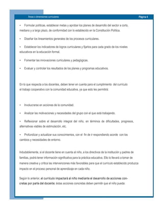 Áreas o dimensiones curriculares  Página 4 
•  Formular políticas, establecer metas y aprobar los planes de desarrollo del sector a corto,
mediano y a largo plazo, de conformidad con lo establecido en la Constitución Política.
•  Diseñar los lineamientos generales de los procesos curriculares.
•  Establecer los indicadores de logros curriculares y fijarlos para cada grado de los niveles
educativos en la educación formal.
•  Fomentar las innovaciones curriculares y pedagógicas.
•  Evaluar y controlar los resultados de los planes y programas educativos.
En lo que respecta a los docentes, deben tener en cuenta para el cumplimiento  del currículo 
el trabajo cooperativo con la comunidad educativa, ya que esto les permitirá: 
•  Involucrarse en acciones de la comunidad.
•  Analizar las motivaciones y necesidades del grupo con el que está trabajando.
•  Reflexionar  sobre  el  desarrollo  integral  del  niño,  en  términos  de  dificultades,  progresos,
alternativas viables de estimulación, etc.
•  Profundizar y actualizar sus conocimientos, con el  fin de ir respondiendo acorde  con los
cambios y necesidades de entorno. 
Indudablemente, si el docente tiene en cuenta al niño, a los directivos de la institución y padres de 
familias, podrá tener información significativa para la práctica educativa. Ello lo llevará a tomar de 
manera creativa y crítica las intervenciones más favorables para que el currículo establecido produzca 
impacto en el proceso personal de aprendizaje en cada niño. 
Según lo anterior, el currículo impactará al niño mediante el desarrollo de acciones con­ 
cretas por parte del docente; éstas acciones concretas deben permitir que el niño pueda:
 