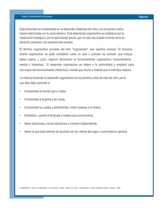 Áreas o dimensiones curriculares  Página 6 
Esta dimensión es fundamental en el desarrollo intelectual del niño y se encuentra íntima­ 
mente relacionada con lo socio­afectivo. Esta disposición cognoscitiva se establece por la 
maduración biológica y por el aprendizaje previo, que ha sido acumulado a través de la ex­ 
ploración personal y las experiencias sociales. 
El  término  cognoscitivo  proviene  del  latín  "cognoscere",  que  significa  conocer.  El  funciona­ 
miento  cognoscitivo  se  pude  considerar  como  un  acto  o  proceso  de  conocer,  que  incluye 
darse  cuenta,  y  juicio.  Algunos  denominan  el  funcionamiento  cognoscitivo,  funcionamiento 
mental  o  intelectual.   El  desarrollo  cognoscitivo  se  refiere  a  la  profundidad  y  amplitud  cada 
vez mayor del funcionamiento intelectual y mental que ocurre a medida que el individuo madura. 
La meta es fomentar el desarrollo cognoscitivo en los primeros años de vida del niño, por lo 
que éste debe aprender a:
•  Comprender el mundo que lo rodea.
•  Comprender a la gente y las cosas.
•  Comprender su cuerpo y sentimientos, cómo cuidarse a sí mismo.
•  Simbolizar, usando el lenguaje y medios para comunicarse.
•  Hacer elecciones y tomar decisiones y volverse independiente.
•  Hacer lo que está correcto de acuerdo con los valores del lugar o comunidad en general.
HILDEBRAND,  Verna.  Fundamentos  de  Educación  Infantil.  Jardín  de  niños  y  preprimaria.  Limusa  Noriega  editores.  México,  2002.
 