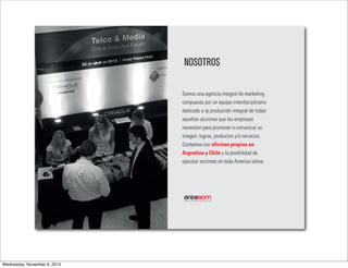 NOSOTROS
Somos una agencia integral de marketing
compuesta por un equipo interdisciplinario
dedicado a la producción integral de todas
aquellas acciones que las empresas
necesitan para promover o comunicar su
imagen, logros, productos y/o servicios.
Contamos con oficinas propias en
Argentina y Chile y la posibilidad de
ejecutar acciones en toda America latina.

 