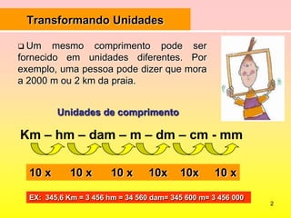 2Transformando UnidadesUm mesmo comprimento pode ser fornecido em unidades diferentes. Por exemplo, uma pessoa pode dizer que mora a 2000 m ou 2 km da praia.Unidades de comprimentoKm – hm – dam – m – dm – cm - mm10 x      10 x      10 x     10x    10x     10 xEX:  345,6 Km = 3 456 hm = 34 560 dam= 345 600 m= 3 456 000