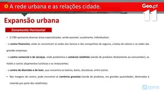 Expansão urbana
A rede urbana e as relações cidade.
• O CBD apresenta diversas áreas especializadas, sendo possível, usualmente, individualizar:
- o centro financeiro, onde se concentram as sedes dos bancos e das companhias de seguros, a bolsa de valores e as sedes das
grandes empresas;
- o centro comercial e de serviços, onde predomina o comércio retalhista (venda de produtos diretamente ao consumidor), os
hotéis e outros alojamentos turísticos e os restaurantes;
- o centro de diversões e de lazer, que concentra os teatros, bares, discotecas, entre outros.
• Nas margens do centro, pode encontrar-se comércio grossista (venda de produtos, em grandes quantidades, destinados à
revenda por parte dos retalhistas).
Zonamento Horizontal
 