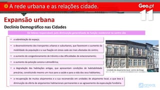 Expansão urbana
Declínio Demográfico nas Cidades
A rede urbana e as relações cidade.
Os fatores responsáveis pela diminuição generalizada da função residencial no centro são
• a sobrelotação do espaço;
• o desenvolvimento dos transportes urbanos e suburbanos, que favorecem o aumento da
mobilidade da população e a sua fixação em áreas cada vez mais afastadas do centro;
• o aumento do congestionamento de trânsito e das dificuldades de estacionamento;
• o aumento da poluição sonora e atmosférica;
• a degradação das habitações antigas, que apresentam condições de habitabilidade
precárias, constituindo mesmo um risco para a saúde e para a vida dos seus habitantes;
• a recuperação de muitos alojamentos e a sua reconversão em unidades de alojamento local, o que leva à
diminuição da oferta de alojamentos habitacionais permanentes e ao agravamento da especulação fundiária.
Unidade de alojamento local, centro de Braga
 