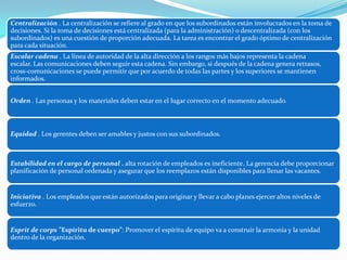 Centralización . La centralización se refiere al grado en que los subordinados están involucrados en la toma de
decisiones. Si la toma de decisiones está centralizada (para la administración) o descentralizada (con los
subordinados) es una cuestión de proporción adecuada. La tarea es encontrar el grado óptimo de centralización
para cada situación.
Escalar cadena . La línea de autoridad de la alta dirección a los rangos más bajos representa la cadena
escalar. Las comunicaciones deben seguir esta cadena. Sin embargo, si después de la cadena genera retrasos,
cross-comunicaciones se puede permitir que por acuerdo de todas las partes y los superiores se mantienen
informados.
Orden . Las personas y los materiales deben estar en el lugar correcto en el momento adecuado.
Equidad . Los gerentes deben ser amables y justos con sus subordinados.
Estabilidad en el cargo de personal . alta rotación de empleados es ineficiente. La gerencia debe proporcionar
planificación de personal ordenada y asegurar que los reemplazos están disponibles para llenar las vacantes.
Iniciativa . Los empleados que están autorizados para originar y llevar a cabo planes ejercer altos niveles de
esfuerzo.
Esprit de corps ”Espíritu de cuerpo”: Promover el espíritu de equipo va a construir la armonía y la unidad
dentro de la organización.
 