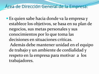 Área de Dirección General de la Empresa:
 Es quien sabe hacia donde va la empresa y
establece los objetivos, se basa en su plan de
negocios, sus metas personales y sus
conocimientos por lo que toma las
decisiones en situaciones críticas.
Además debe mantener unidad en el equipo
de trabajo y un ambiente de cordialidad y
respeto en la empresa para motivar a los
trabajadores.
 