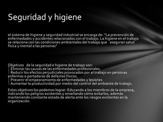 el sistema de higiene y seguridad industrial se encarga de: “La prevención de
enfermedades y accidentes relacionados con el trabajo. La higiene en el trabajo
se relaciona con las condiciones ambientales del trabajo que aseguran salud
física y mental a las personas”
Objetivos de la seguridad e higiene de trabajo son:
Eliminar las causas de las enfermedades profesionales.
Reducir los efectos perjudiciales provocados por el trabajo en personas
enfermas o portadoras de defectos físicos.
Prevenir el empeoramiento de enfermedades y lesiones
Aumentar la productividad por medio del control del ambiente de trabajo.
Estos objetivos los podemos lograr: Educando a los miembros de la empresa,
indicando los peligros existentes y enseñando cómo evitarlos, además
manteniendo constante estado de alerta ante los riesgos existentes en la
organización.
Seguridad y higiene
 
