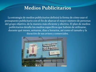 Medios Publicitarios
La estrategia de medios publicitarios definirá la forma de cómo usar el
presupuesto publicitario con el fin de abarcar el mayor número de personas
del grupo objetivo, de la manera más eficiente y efectiva. El plan de medios
publicitarios detalla los medios específicos que habrán de utilizarse,
durante qué meses, semanas, días u horarios, así como el tamaño y la
duración de sus avisos y comerciales.
 