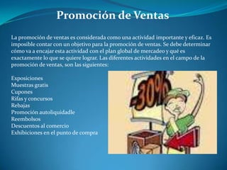 Promoción de Ventas
La promoción de ventas es considerada como una actividad importante y eficaz. Es
imposible contar con un objetivo para la promoción de ventas. Se debe determinar
cómo va a encajar esta actividad con el plan global de mercadeo y qué es
exactamente lo que se quiere lograr. Las diferentes actividades en el campo de la
promoción de ventas, son las siguientes:
Exposiciones
Muestras gratis
Cupones
Rifas y concursos
Rebajas
Promoción autoliquidadle
Reembolsos
Descuentos al comercio
Exhibiciones en el punto de compra
 