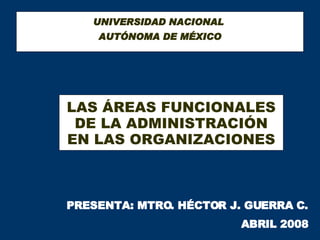 UNIVERSIDAD NACIONAL  AUTÓNOMA DE MÉXICO LAS ÁREAS FUNCIONALES DE LA ADMINISTRACIÓN EN LAS ORGANIZACIONES PRESENTA: MTRO. HÉCTOR J. GUERRA C. ABRIL 2008 