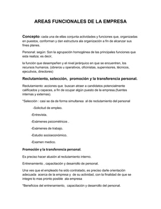 AREAS FUNCIONALES DE LA EMPRESA
Concepto: cada una de ellas conjunta actividades y funciones que, organizadas
en puestos, conforman y dan estructura ala organización a fin de alcanzar sus
fines planes.
Personal: según: Son la agrupación homogénea de las principales funciones que
esta realiza; es decir,
la función que desempeñen y el nivel jerárquico en que se encuentren, los
recursos humanos. (obreros u operativos, oficinistas, supervisores, técnicos,
ejecutivos, directores)
Reclutamiento, selección, promoción y la transferencia personal.
Reclutamiento: acciones que buscan atraer a candidatos potencialmente
calificados y capaces, a fin de ocupar algún puesto de la empresa.(fuentes
internas y externas).
*Selección : casi se da de forma simultanea al de reclutamiento del personal
-Solicitud de empleo.
-Entrevista.
-Exámenes psicométricos .
-Exámenes de trabajo.
-Estudio socioeconómico.
-Examen medico.
Promoción y la transferencia personal.
Es preciso hacer alusión al reclutamiento interno.
Entrenamiento , capacitación y desarrollo de personal.
Una ves que el empleado ha sido contratado, es preciso darle orientación
adecuada acerca de la empresa y de su actividad, con la finalidad de que se
integre lo mas pronto posible ala empresa
*Beneficios del entrenamiento, capacitación y desarrollo del personal.
 