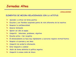 Jornadas Altea
                                                                         CONCLUSIONES

ELEMENTOS DE MEJORA RELACIONADOS CON LA ACTITUD

   Aprender a criticar de forma positiva
   Escuchar y ser flexibles aceptando puntos de vista diferentes de los nuestros
   Respetar la confidencialidad
   Generar distensión
   Querer ser sólo un equipo
   Compartir: Soluciones, problemas, objetivos
   Escucha activa = Ser receptivo
   El distanciamiento se hace muy rápidamente y acercarse requiere Actitud Positiva
   Respeto a la persona y sus ideas
   Compartir de verdad la información
   Estar dispuesto a cambiar
   Abolir de forma definitiva la política negativa
   Compartir la misma visión de futuro
 