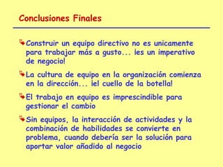 Conclusiones Finales

 Construir un equipo directivo no es unicamente
  para trabajar más a gusto... ¡es un imperativo
  de negocio!
 La cultura de equipo en la organización comienza
  en la dirección... ¡el cuello de la botella!
 El trabajo en equipo es imprescindible para
  gestionar el cambio
 Sin equipos, la interacción de actividades y la
  combinación de habilidades se convierte en
  problema, cuando debería ser la solución para
  aportar valor añadido al negocio
 