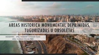 AREAS HISTORICA MONUMENTAL DEPRIMIDAS,
TUGURIZADAS U OBSOLETAS
DOCENTES : ARQ. VASQUEZ CANALES TULIO
ARQ. HUAMAN ROJAS FRED
 