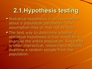 2.1.Hypothesis testing Statistical hypothesis is an assumption about a population parameter. This assumption may or may not be true.  The best way to determine whether a statistical hypothesis is true would be to examine the entire population. Since that is often impractical, researchers typically examine a random sample from the population. 