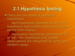 2.1.Hypothesis testing There are two types of statistical hypotheses. Null hypothesis (denoted by H0): the hypothesis that sample observations result purely from chance.  Alternative hypothesis (denoted by H1 or Ha): the hypothesis that sample observations are influenced by some non-random cause.  
