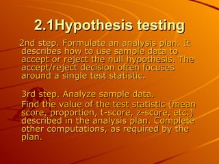 2.1Hypothesis testing 2nd step. Formulate an analysis plan. It describes how to use sample data to accept or reject the null hypothesis. The accept/reject decision often focuses around a single test statistic.  3rd step. Analyze sample data.  Find the value of the test statistic (mean score, proportion, t-score, z-score, etc.) described in the analysis plan. Complete other computations, as required by the plan.  