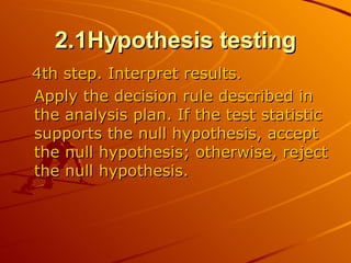2.1Hypothesis testing 4th step. Interpret results.  Apply the decision rule described in the analysis plan. If the test statistic supports the null hypothesis, accept the null hypothesis; otherwise, reject the null hypothesis.  