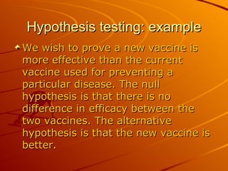 Hypothesis testing: example We wish to prove a new vaccine is more effective than the current vaccine used for preventing a particular disease. The null hypothesis is that there is no difference in efficacy between the two vaccines. The alternative hypothesis is that the new vaccine is better.  
