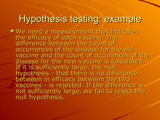 Hypothesis testing: example We need a measurement that indicates the efficacy of each vaccine. The difference between the count of occurrences of the disease for the old vaccine and the count of occurences of the disease for the new vaccine is calculated. If it is sufficiently large, the null hypothesis - that there is no difference between in efficacy between the two vaccines - is rejected. If the difference is not sufficiently large, we fail to reject the null hypothesis.  