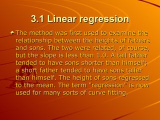 3.1 Linear regression The method was first used to examine the relationship between the heights of fathers and sons. The two were related, of course, but the slope is less than 1.0. A tall father tended to have sons shorter than himself; a short father tended to have sons taller than himself. The height of sons regressed to the mean. The term "regression" is now used for many sorts of curve fitting.  