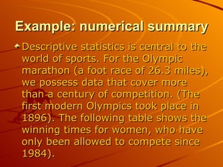 Example: numerical summary Descriptive statistics is central to the world of sports. For the Olympic marathon (a foot race of 26.3 miles), we possess data that cover more than a century of competition. (The first modern Olympics took place in 1896). The following table shows the winning times for women, who have only been allowed to compete since 1984). 