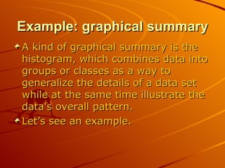 Example: graphical summary A kind of graphical summary is the histogram, which combines data into groups or classes as a way to generalize the details of a data set while at the same time illustrate the data's overall pattern.  Let’s see an example. 
