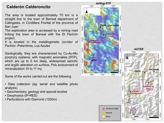 The area is located approximately 70 km in a
straight line to the town of Barreal department of
Calingasta, in Cordillera Frontal of the province of
San Juan
The exploration area is accessed by a mining road
linking the town of Barreal with the El Pachón
project,
It is located in the metallogenetic corridor of
Pachón -Pelambres, Los Azules
Geologically, they are characterized by Cu-Au-Mo
porphyry systems, with magnetic anomalies (RTP),
which are up to 5 km deep, widespread sericitic
and argilic alteration on surface. Pick endowment of
mineralization 10 to 11 my.
Some of the works carried out are the following
• Data collection (eg: aerial and satellite photo
analysis)
• Geochemistry, geology and special studies
• Geophysics (IP-RES)
• Perforations with Diamond (1200m)
Calderón Calderoncito
Advance Argilic
Sericite
Silica
ASTER
 