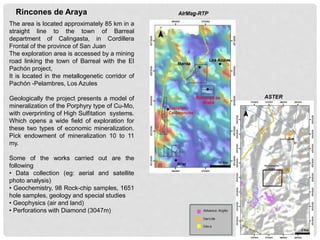 The area is located approximately 85 km in a
straight line to the town of Barreal
department of Calingasta, in Cordillera
Frontal of the province of San Juan
The exploration area is accessed by a mining
road linking the town of Barreal with the El
Pachón project,
It is located in the metallogenetic corridor of
Pachón -Pelambres, Los Azules
Geologically the project presents a model of
mineralization of the Porphyry type of Cu-Mo,
with overprinting of High Sulfitation systems.
Which opens a wide field of exploration for
these two types of economic mineralization.
Pick endowment of mineralization 10 to 11
my.
Some of the works carried out are the
following
• Data collection (eg: aerial and satellite
photo analysis)
• Geochemistry, 98 Rock-chip samples, 1651
hole samples, geology and special studies
• Geophysics (air and land)
• Perforations with Diamond (3047m)
Rincones de Araya
ASTER
 
