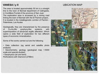 VANESA I y II
The area is located approximately 50 km in a straight
line to the town of Barreal department of Calingasta,
in Cordillera Frontal of the province of San Juan
The exploration area is accessed by a mining road
linking the town of Barreal with the El Pachón project,
It is located in the metallogenetic corridor of Pachón -
Pelambres, Los Azules
Geologically, they are characterized by the presence
of Cu-Au-Mo porphyry-like systems, with
superimposition of advanced argillic alteration. Which
opens a wide field of exploration for two different
types of economic mineralization.
Some of the works carried out are the following
• Data collection (eg aerial and satellite photo
analysis)
• Geochemistry, geology (geological map 1:5000
scale and special studies)
• Geophysics (air and land)
Perforations with Diamond (2786m)
UBICATION MAP
 